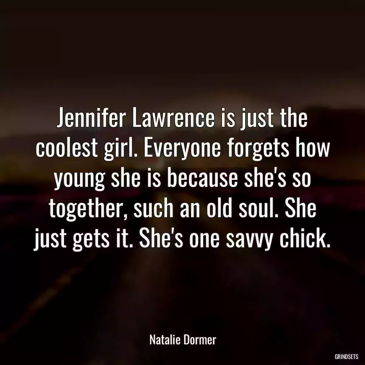 Jennifer Lawrence is just the coolest girl. Everyone forgets how young she is because she\'s so together, such an old soul. She just gets it. She\'s one savvy chick.