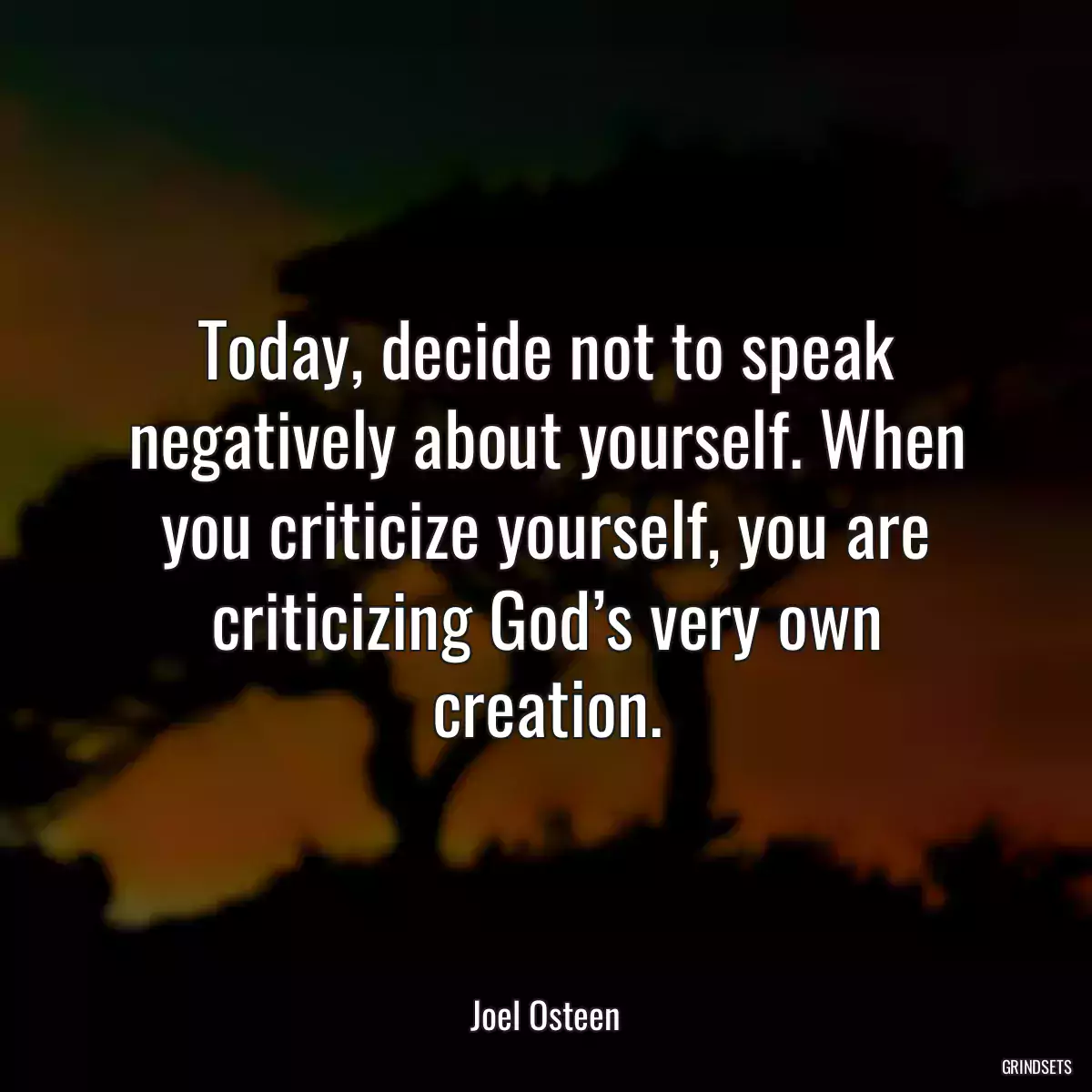 Today, decide not to speak negatively about yourself. When you criticize yourself, you are criticizing God’s very own creation.