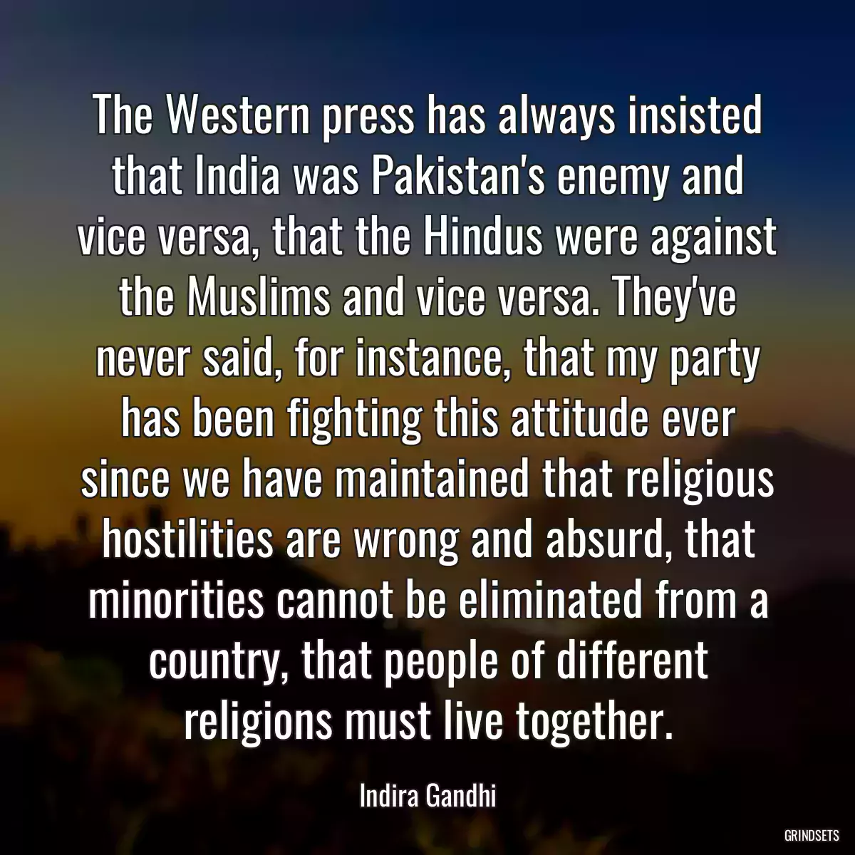 The Western press has always insisted that India was Pakistan\'s enemy and vice versa, that the Hindus were against the Muslims and vice versa. They\'ve never said, for instance, that my party has been fighting this attitude ever since we have maintained that religious hostilities are wrong and absurd, that minorities cannot be eliminated from a country, that people of different religions must live together.