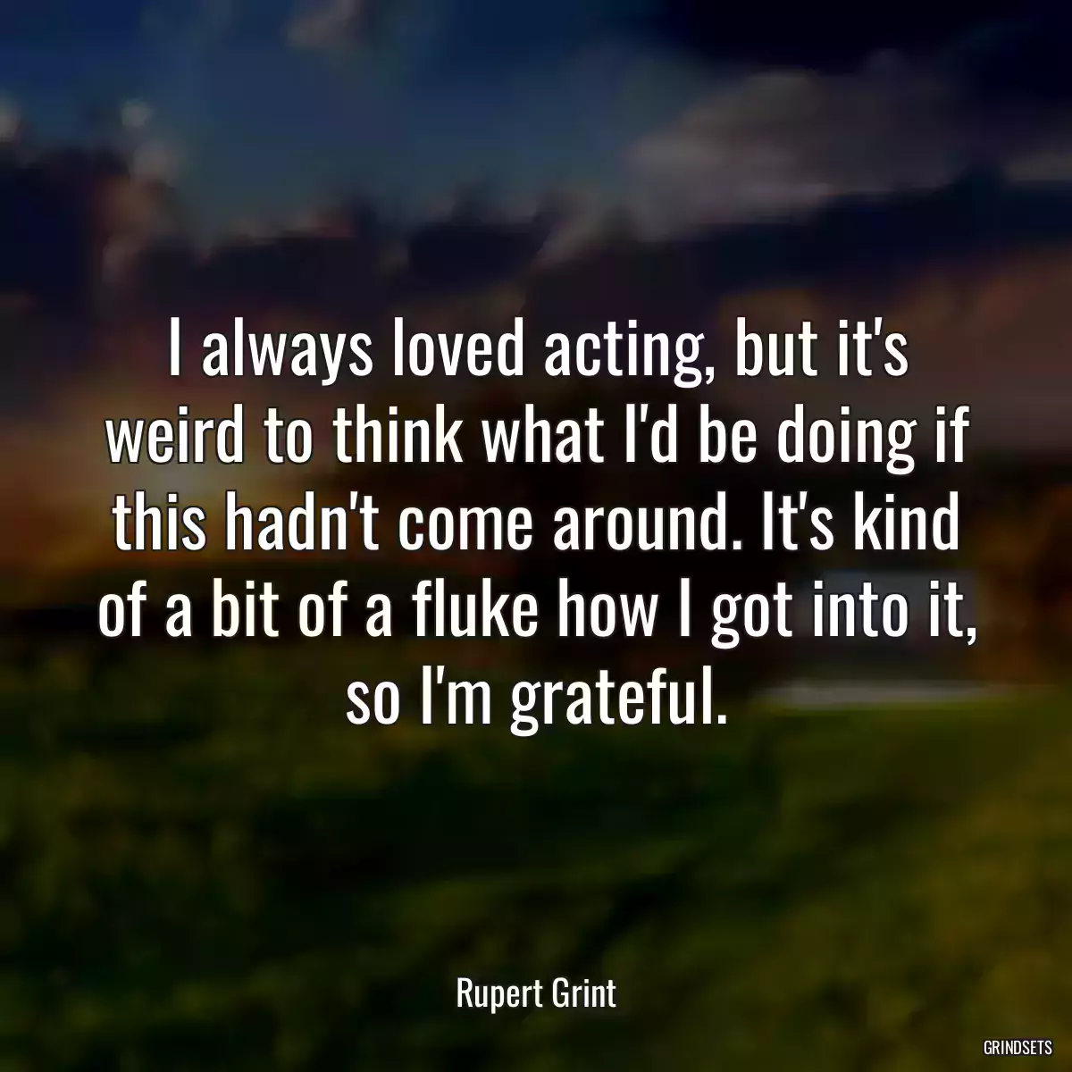 I always loved acting, but it\'s weird to think what I\'d be doing if this hadn\'t come around. It\'s kind of a bit of a fluke how I got into it, so I\'m grateful.