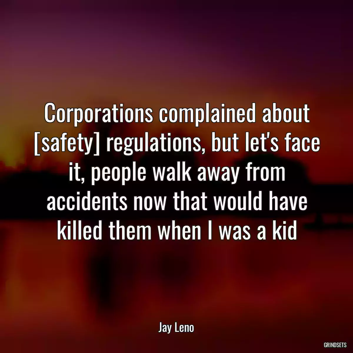 Corporations complained about [safety] regulations, but let\'s face it, people walk away from accidents now that would have killed them when I was a kid