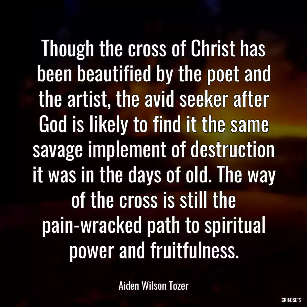 Though the cross of Christ has been beautified by the poet and the artist, the avid seeker after God is likely to find it the same savage implement of destruction it was in the days of old. The way of the cross is still the pain-wracked path to spiritual power and fruitfulness.