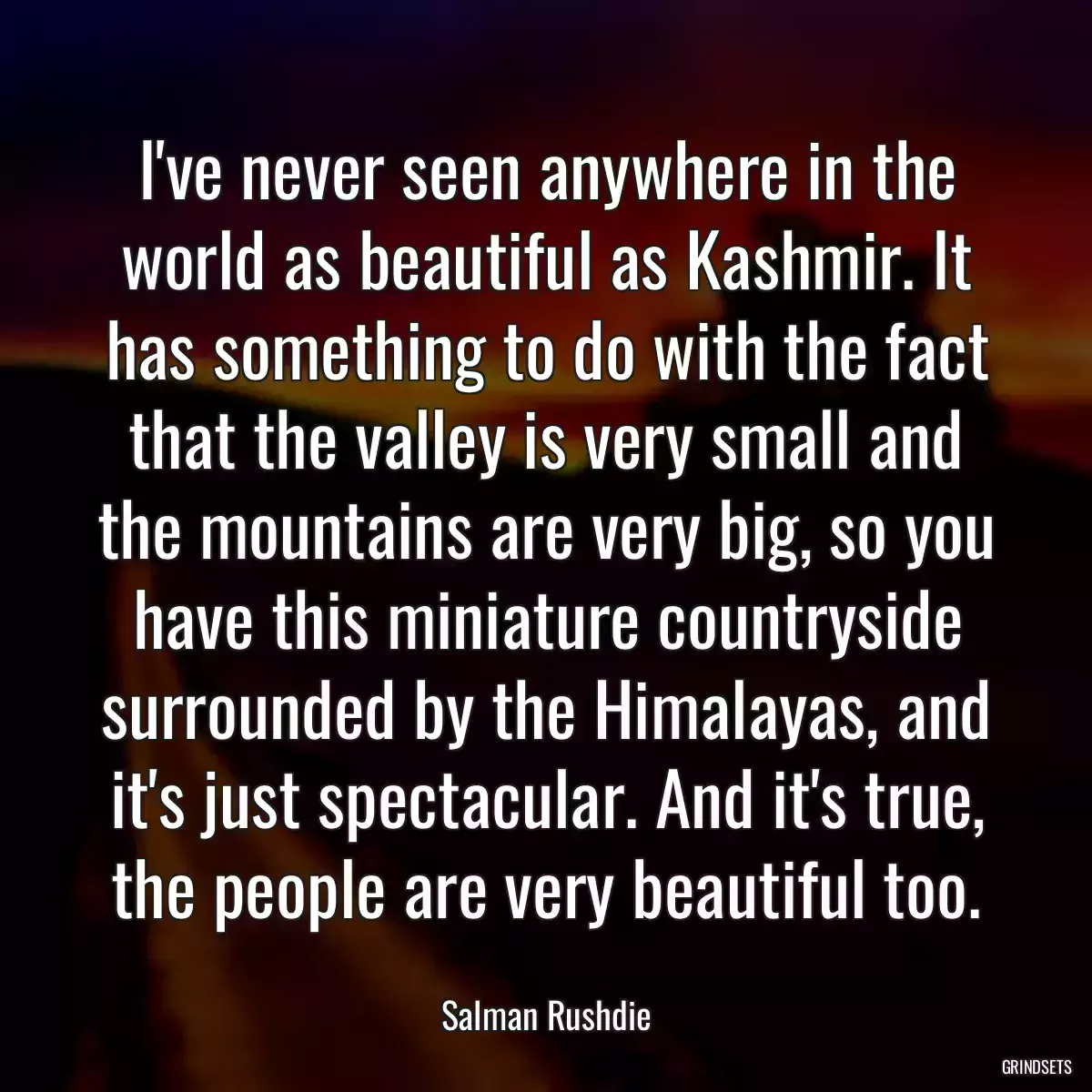 I\'ve never seen anywhere in the world as beautiful as Kashmir. It has something to do with the fact that the valley is very small and the mountains are very big, so you have this miniature countryside surrounded by the Himalayas, and it\'s just spectacular. And it\'s true, the people are very beautiful too.