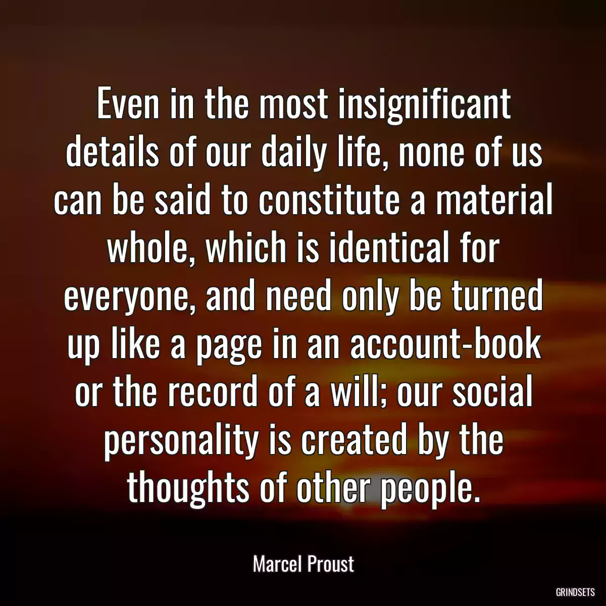 Even in the most insignificant details of our daily life, none of us can be said to constitute a material whole, which is identical for everyone, and need only be turned up like a page in an account-book or the record of a will; our social personality is created by the thoughts of other people.