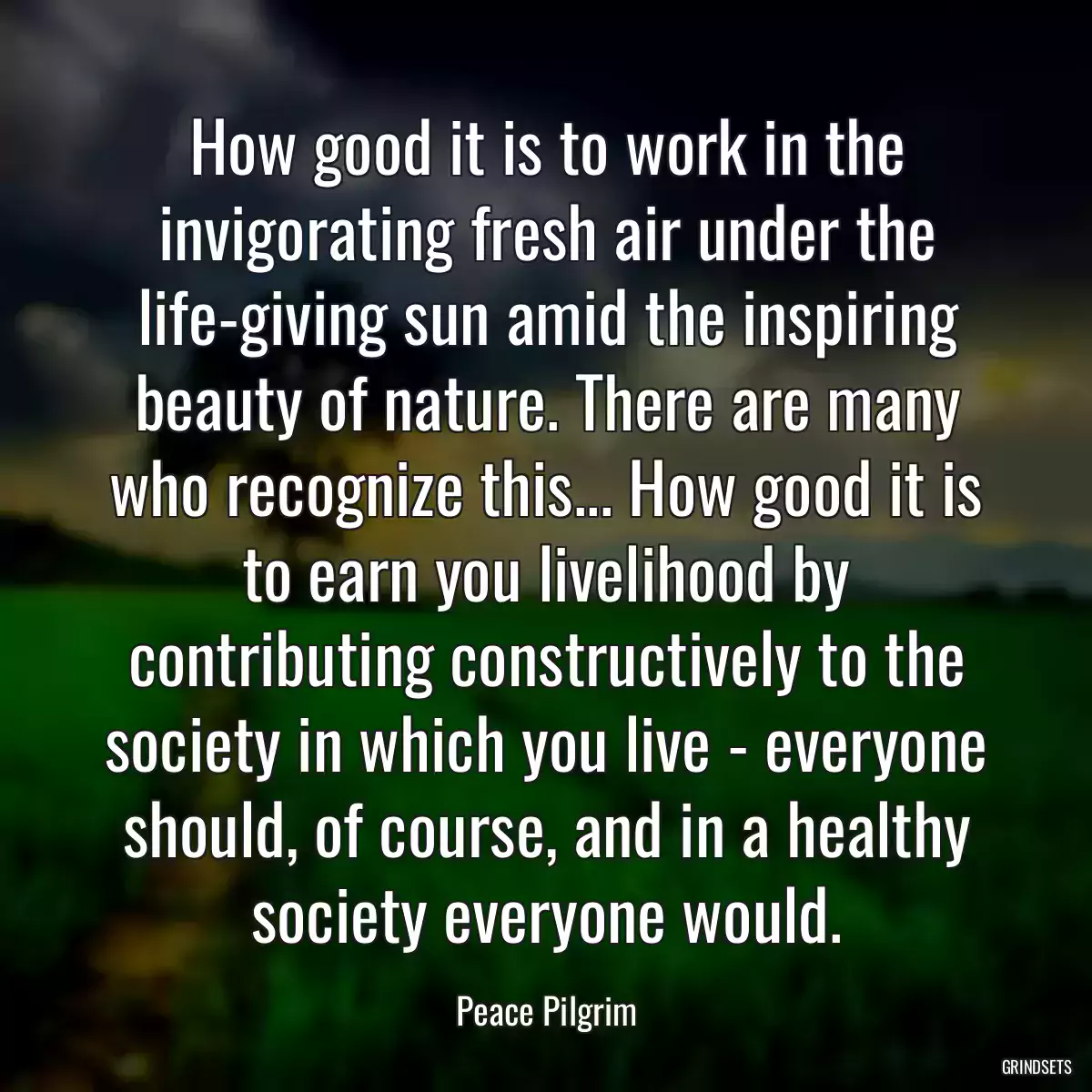 How good it is to work in the invigorating fresh air under the life-giving sun amid the inspiring beauty of nature. There are many who recognize this... How good it is to earn you livelihood by contributing constructively to the society in which you live - everyone should, of course, and in a healthy society everyone would.