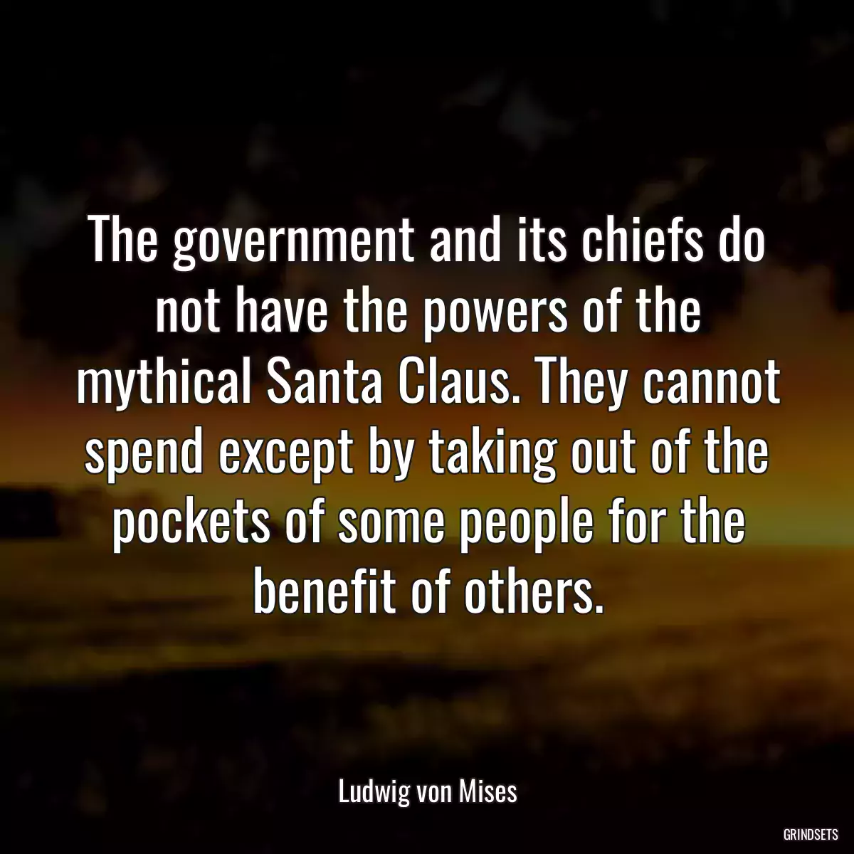 The government and its chiefs do not have the powers of the mythical Santa Claus. They cannot spend except by taking out of the pockets of some people for the benefit of others.