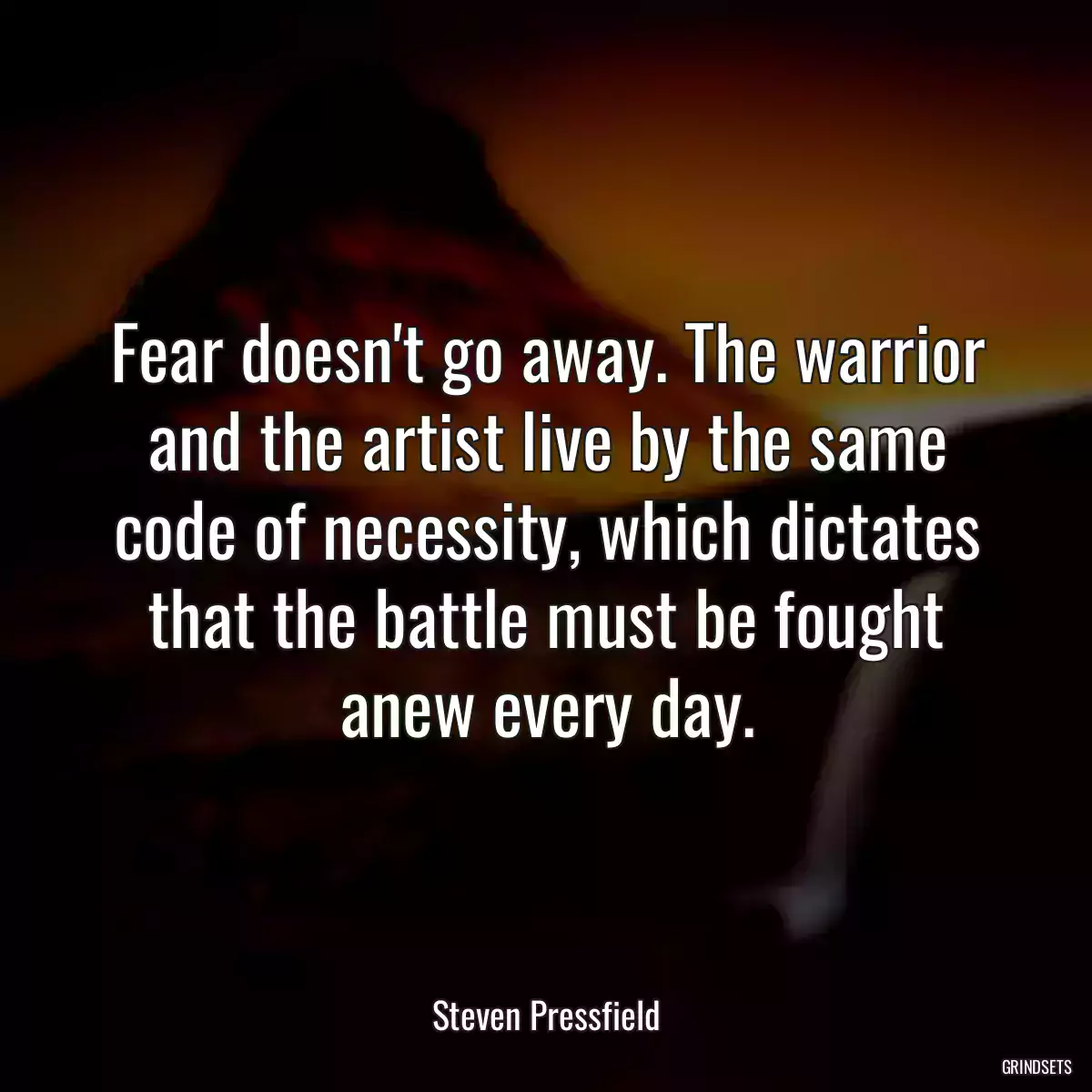Fear doesn\'t go away. The warrior and the artist live by the same code of necessity, which dictates that the battle must be fought anew every day.
