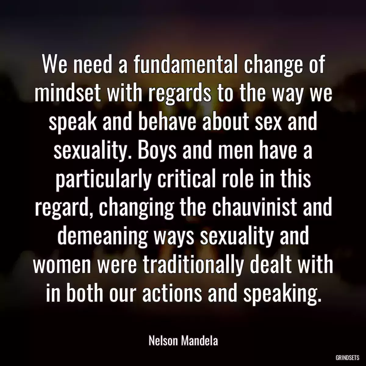 We need a fundamental change of mindset with regards to the way we speak and behave about sex and sexuality. Boys and men have a particularly critical role in this regard, changing the chauvinist and demeaning ways sexuality and women were traditionally dealt with in both our actions and speaking.