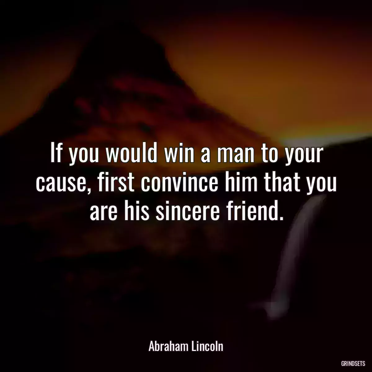 If you would win a man to your cause, first convince him that you are his sincere friend.