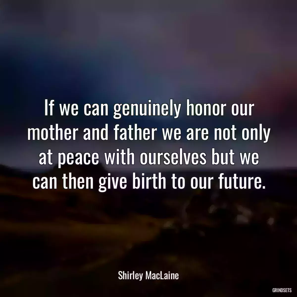 If we can genuinely honor our mother and father we are not only at peace with ourselves but we can then give birth to our future.