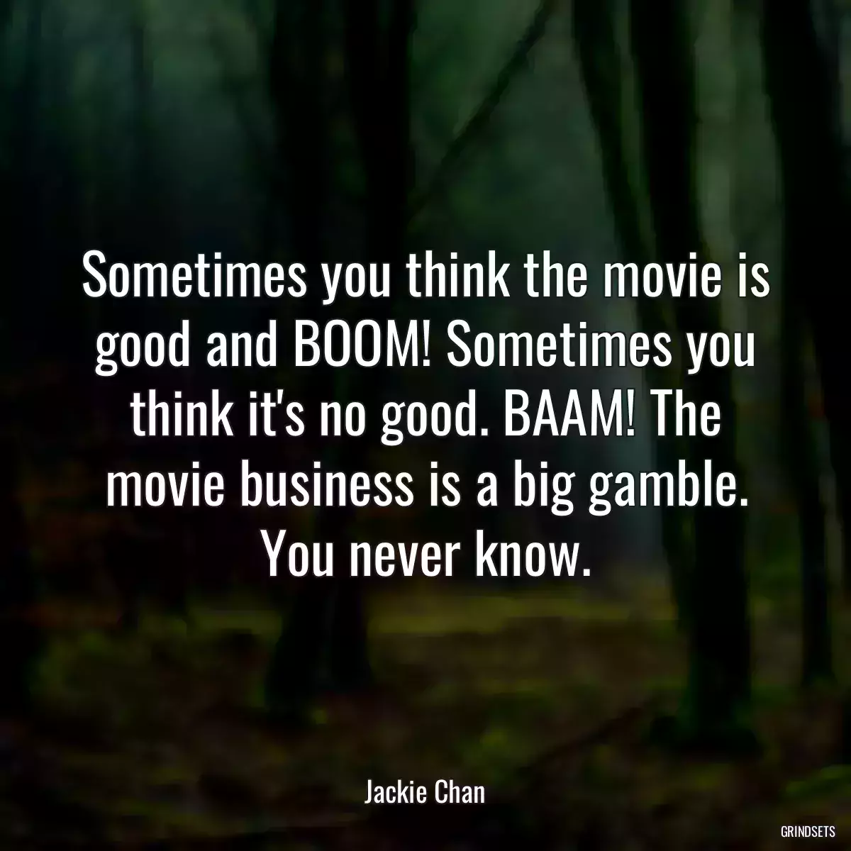 Sometimes you think the movie is good and BOOM! Sometimes you think it\'s no good. BAAM! The movie business is a big gamble. You never know.