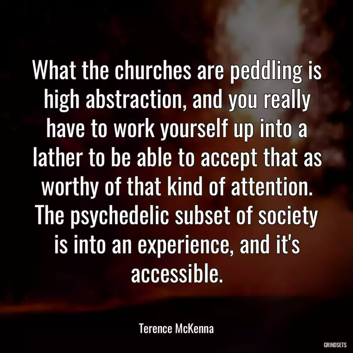 What the churches are peddling is high abstraction, and you really have to work yourself up into a lather to be able to accept that as worthy of that kind of attention. The psychedelic subset of society is into an experience, and it\'s accessible.