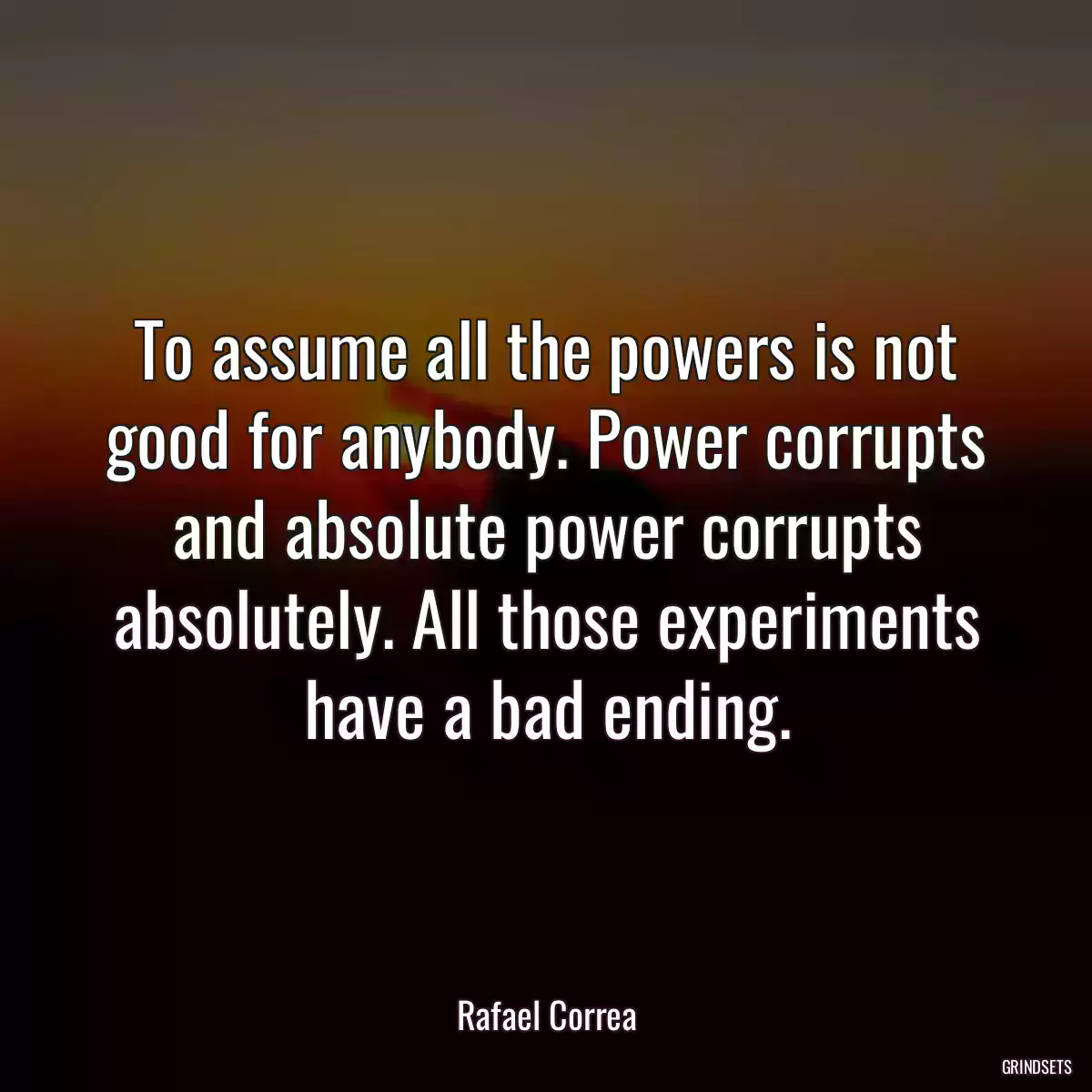 To assume all the powers is not good for anybody. Power corrupts and absolute power corrupts absolutely. All those experiments have a bad ending.