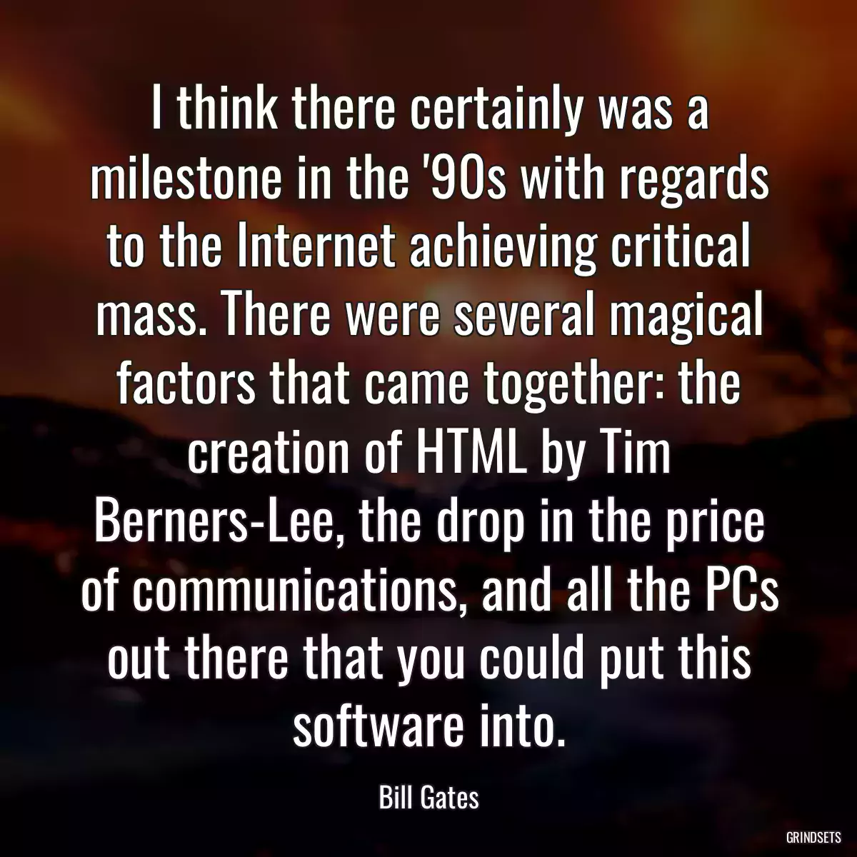 I think there certainly was a milestone in the \'90s with regards to the Internet achieving critical mass. There were several magical factors that came together: the creation of HTML by Tim Berners-Lee, the drop in the price of communications, and all the PCs out there that you could put this software into.