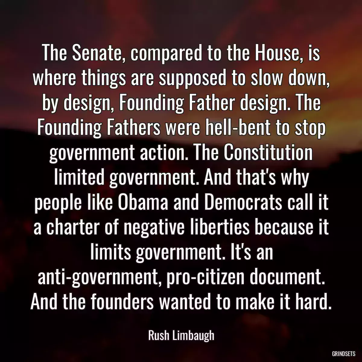 The Senate, compared to the House, is where things are supposed to slow down, by design, Founding Father design. The Founding Fathers were hell-bent to stop government action. The Constitution limited government. And that\'s why people like Obama and Democrats call it a charter of negative liberties because it limits government. It\'s an anti-government, pro-citizen document. And the founders wanted to make it hard.