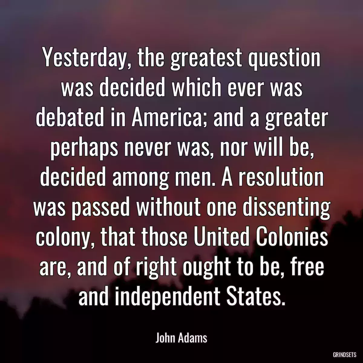 Yesterday, the greatest question was decided which ever was debated in America; and a greater perhaps never was, nor will be, decided among men. A resolution was passed without one dissenting colony, that those United Colonies are, and of right ought to be, free and independent States.