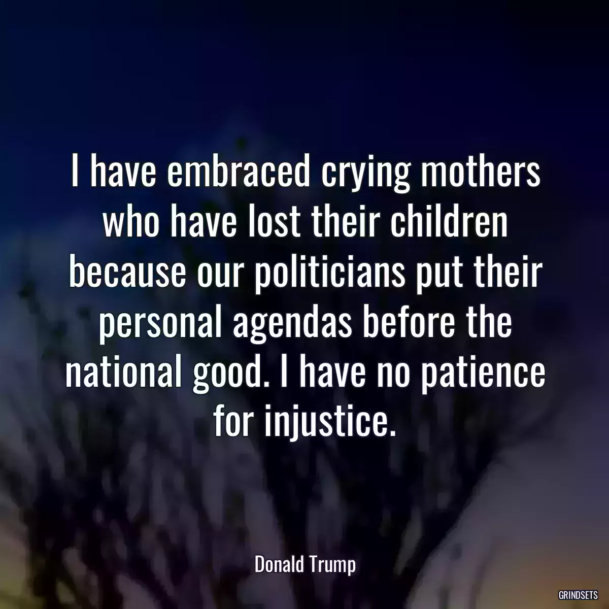 I have embraced crying mothers who have lost their children because our politicians put their personal agendas before the national good. I have no patience for injustice.