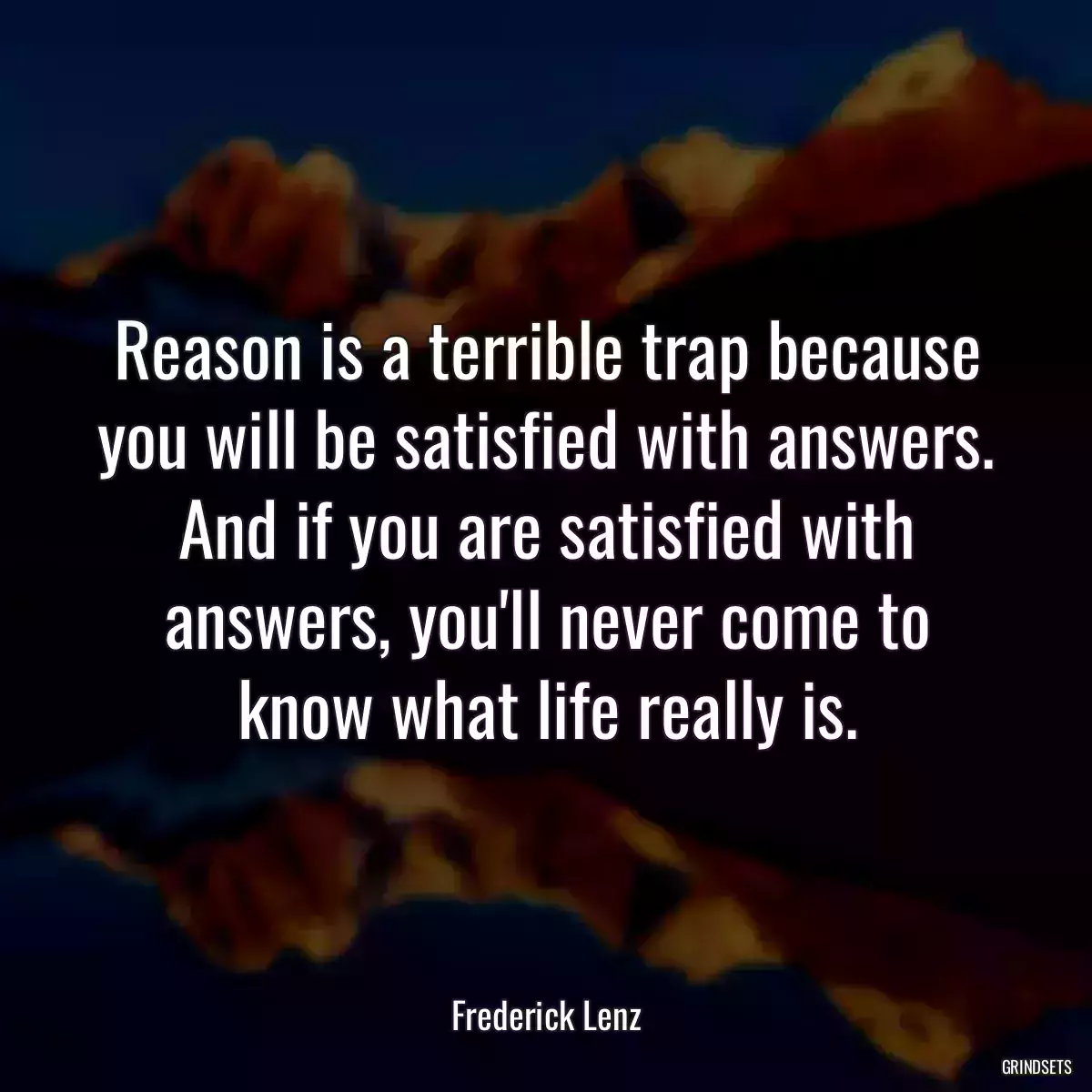 Reason is a terrible trap because you will be satisfied with answers. And if you are satisfied with answers, you\'ll never come to know what life really is.