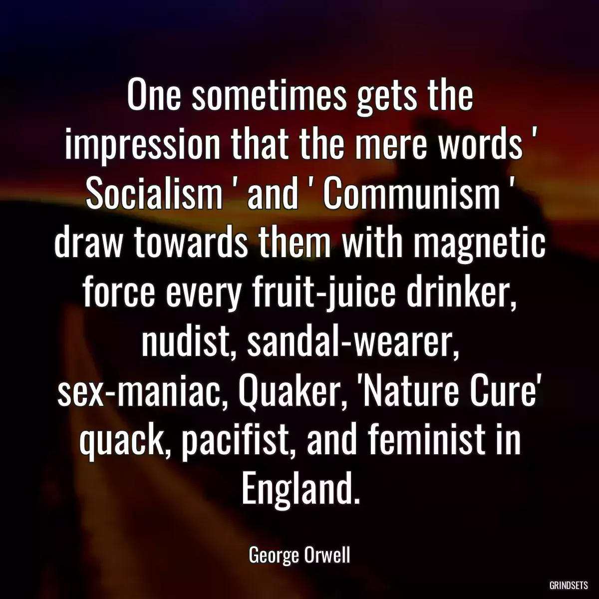 One sometimes gets the impression that the mere words \' Socialism \' and \' Communism \' draw towards them with magnetic force every fruit-juice drinker, nudist, sandal-wearer, sex-maniac, Quaker, \'Nature Cure\' quack, pacifist, and feminist in England.