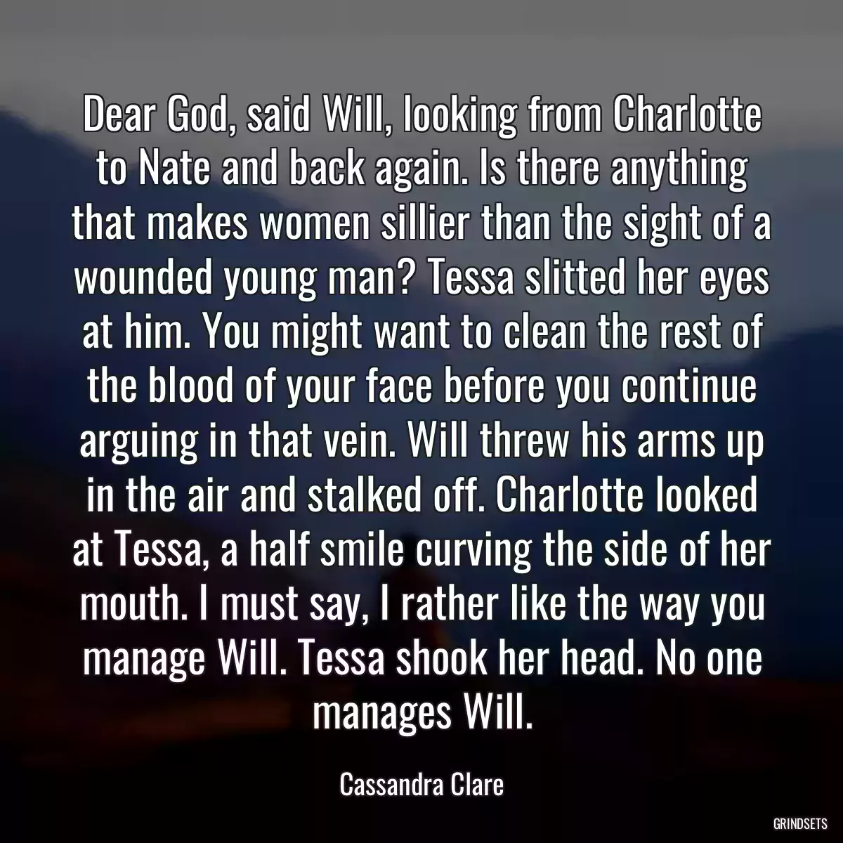 Dear God, said Will, looking from Charlotte to Nate and back again. Is there anything that makes women sillier than the sight of a wounded young man? Tessa slitted her eyes at him. You might want to clean the rest of the blood of your face before you continue arguing in that vein. Will threw his arms up in the air and stalked off. Charlotte looked at Tessa, a half smile curving the side of her mouth. I must say, I rather like the way you manage Will. Tessa shook her head. No one manages Will.