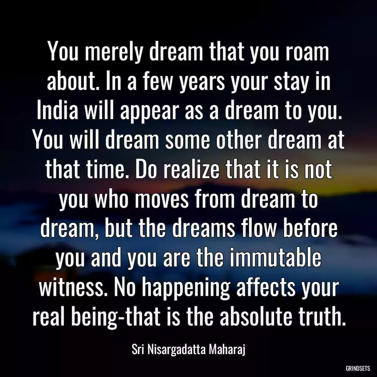 You merely dream that you roam about. In a few years your stay in India will appear as a dream to you. You will dream some other dream at that time. Do realize that it is not you who moves from dream to dream, but the dreams flow before you and you are the immutable witness. No happening affects your real being-that is the absolute truth.