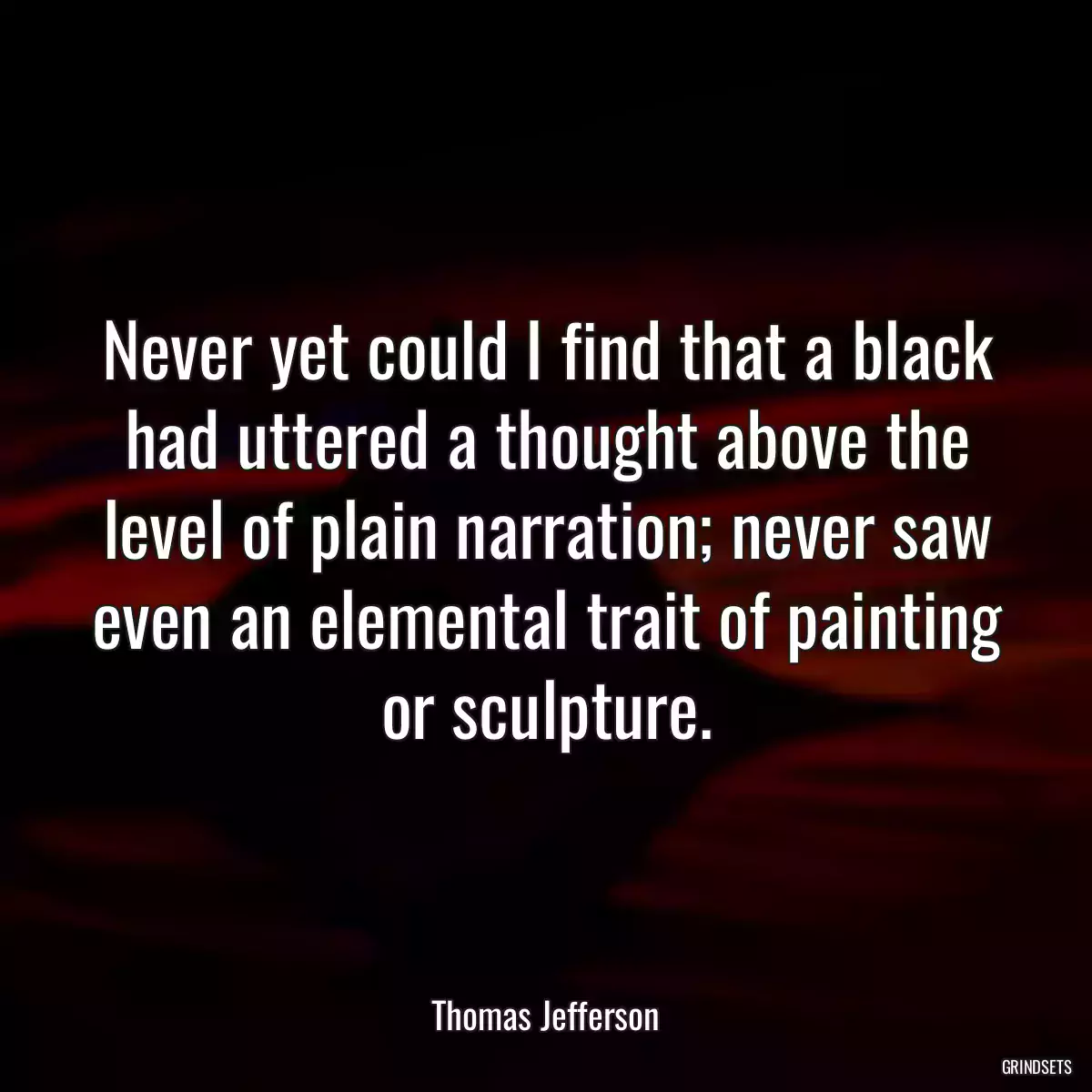 Never yet could I find that a black had uttered a thought above the level of plain narration; never saw even an elemental trait of painting or sculpture.