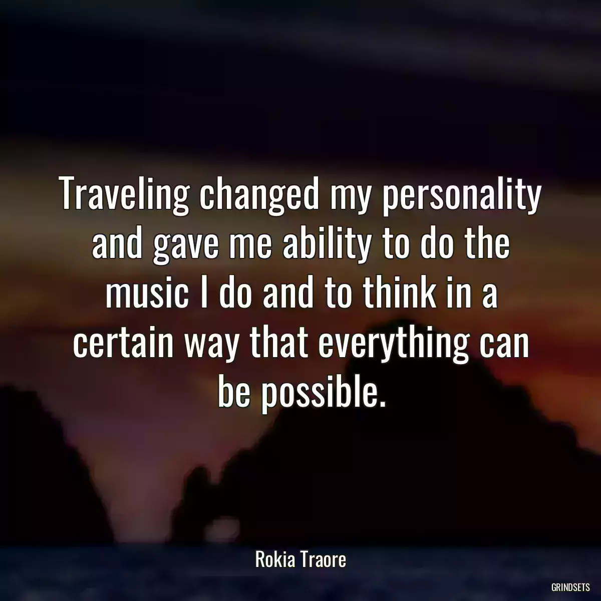 Traveling changed my personality and gave me ability to do the music I do and to think in a certain way that everything can be possible.