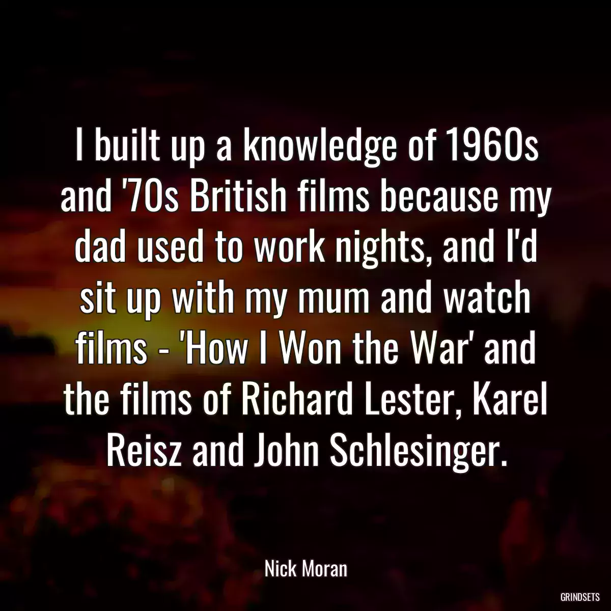 I built up a knowledge of 1960s and \'70s British films because my dad used to work nights, and I\'d sit up with my mum and watch films - \'How I Won the War\' and the films of Richard Lester, Karel Reisz and John Schlesinger.