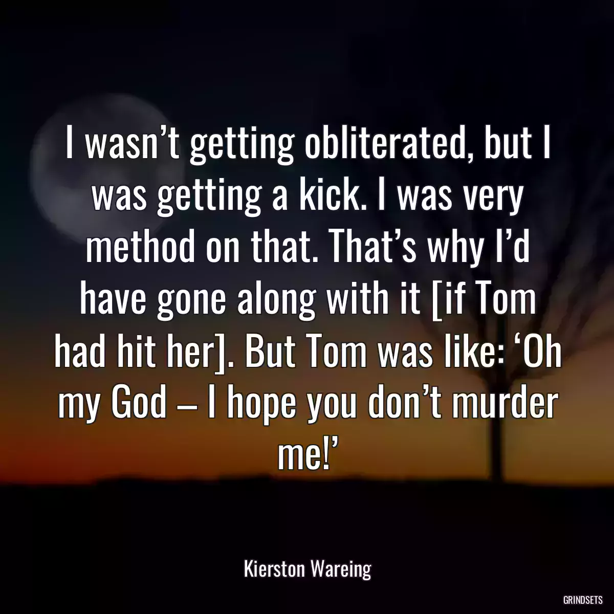 I wasn’t getting obliterated, but I was getting a kick. I was very method on that. That’s why I’d have gone along with it [if Tom had hit her]. But Tom was like: ‘Oh my God – I hope you don’t murder me!’