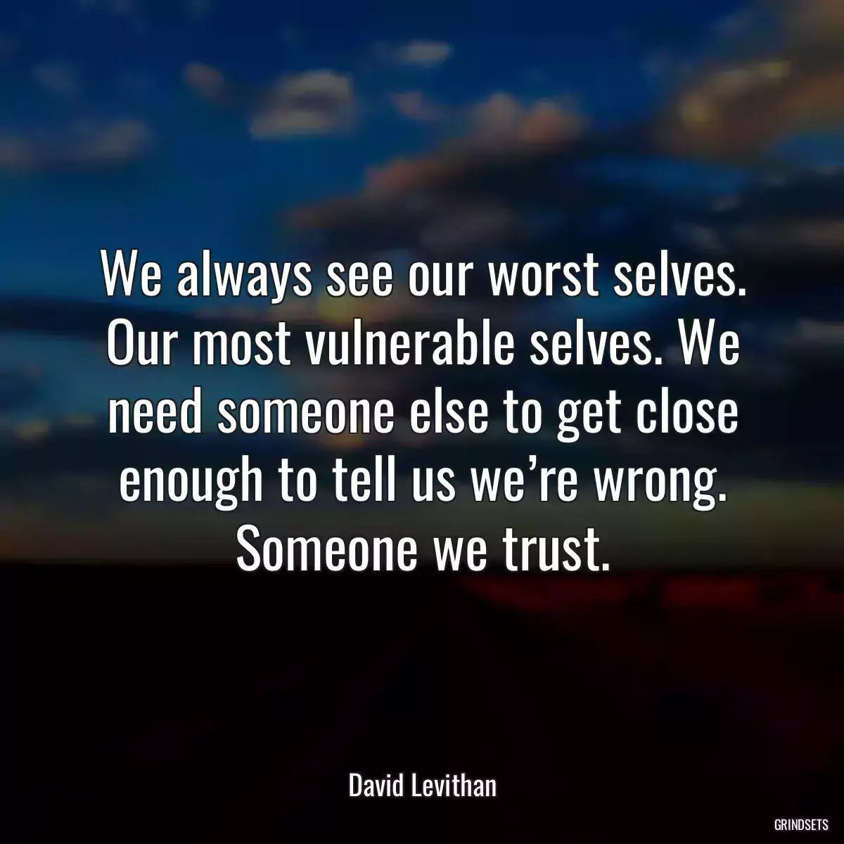 We always see our worst selves. Our most vulnerable selves. We need someone else to get close enough to tell us we’re wrong. Someone we trust.