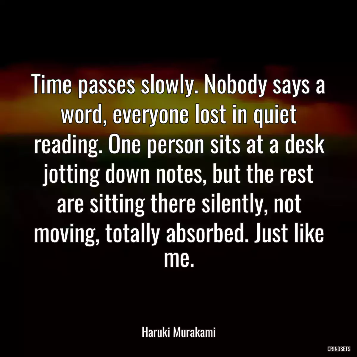 Time passes slowly. Nobody says a word, everyone lost in quiet reading. One person sits at a desk jotting down notes, but the rest are sitting there silently, not moving, totally absorbed. Just like me.