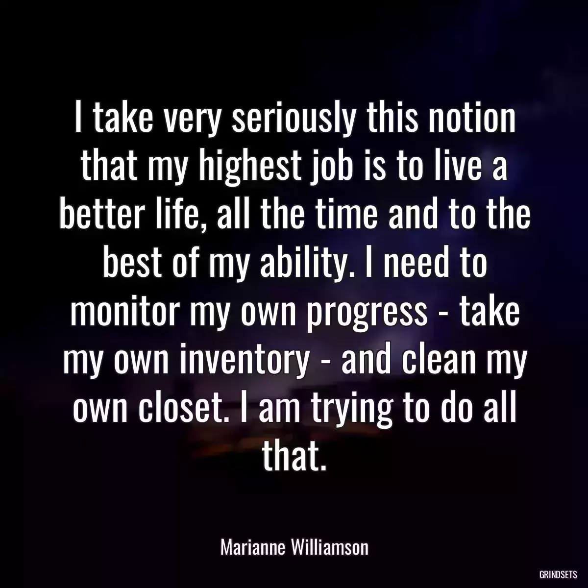 I take very seriously this notion that my highest job is to live a better life, all the time and to the best of my ability. I need to monitor my own progress - take my own inventory - and clean my own closet. I am trying to do all that.