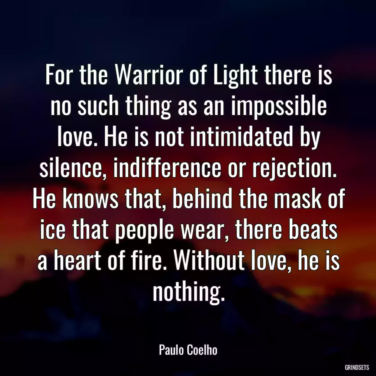 For the Warrior of Light there is no such thing as an impossible love. He is not intimidated by silence, indifference or rejection. He knows that, behind the mask of ice that people wear, there beats a heart of fire. Without love, he is nothing.