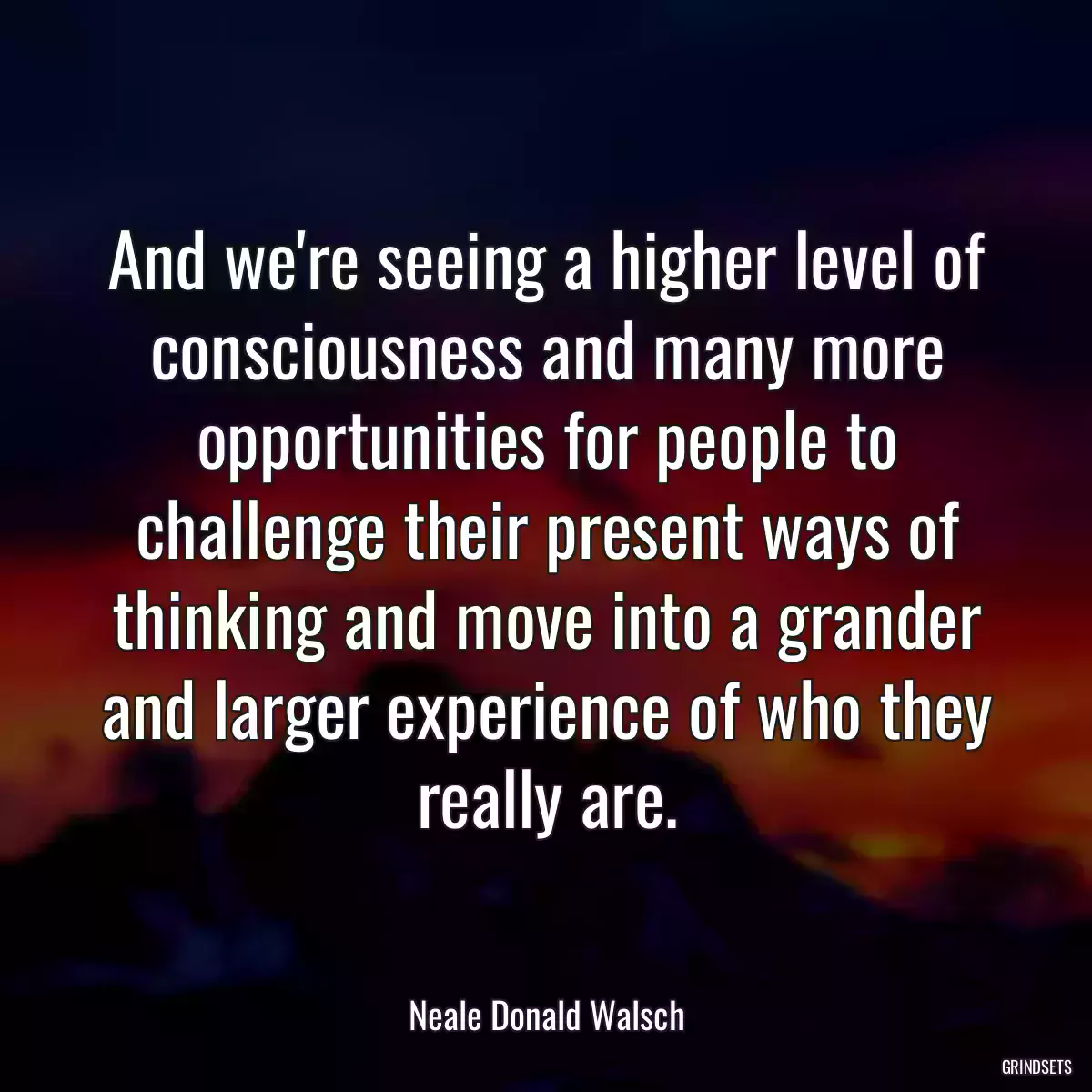 And we\'re seeing a higher level of consciousness and many more opportunities for people to challenge their present ways of thinking and move into a grander and larger experience of who they really are.