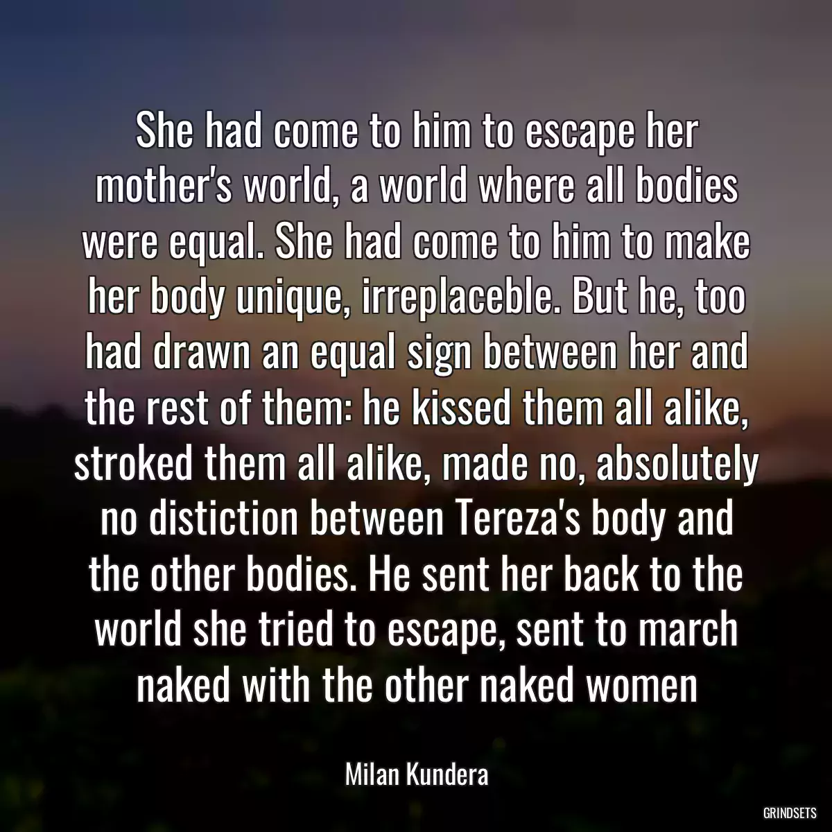 She had come to him to escape her mother\'s world, a world where all bodies were equal. She had come to him to make her body unique, irreplaceble. But he, too had drawn an equal sign between her and the rest of them: he kissed them all alike, stroked them all alike, made no, absolutely no distiction between Tereza\'s body and the other bodies. He sent her back to the world she tried to escape, sent to march naked with the other naked women