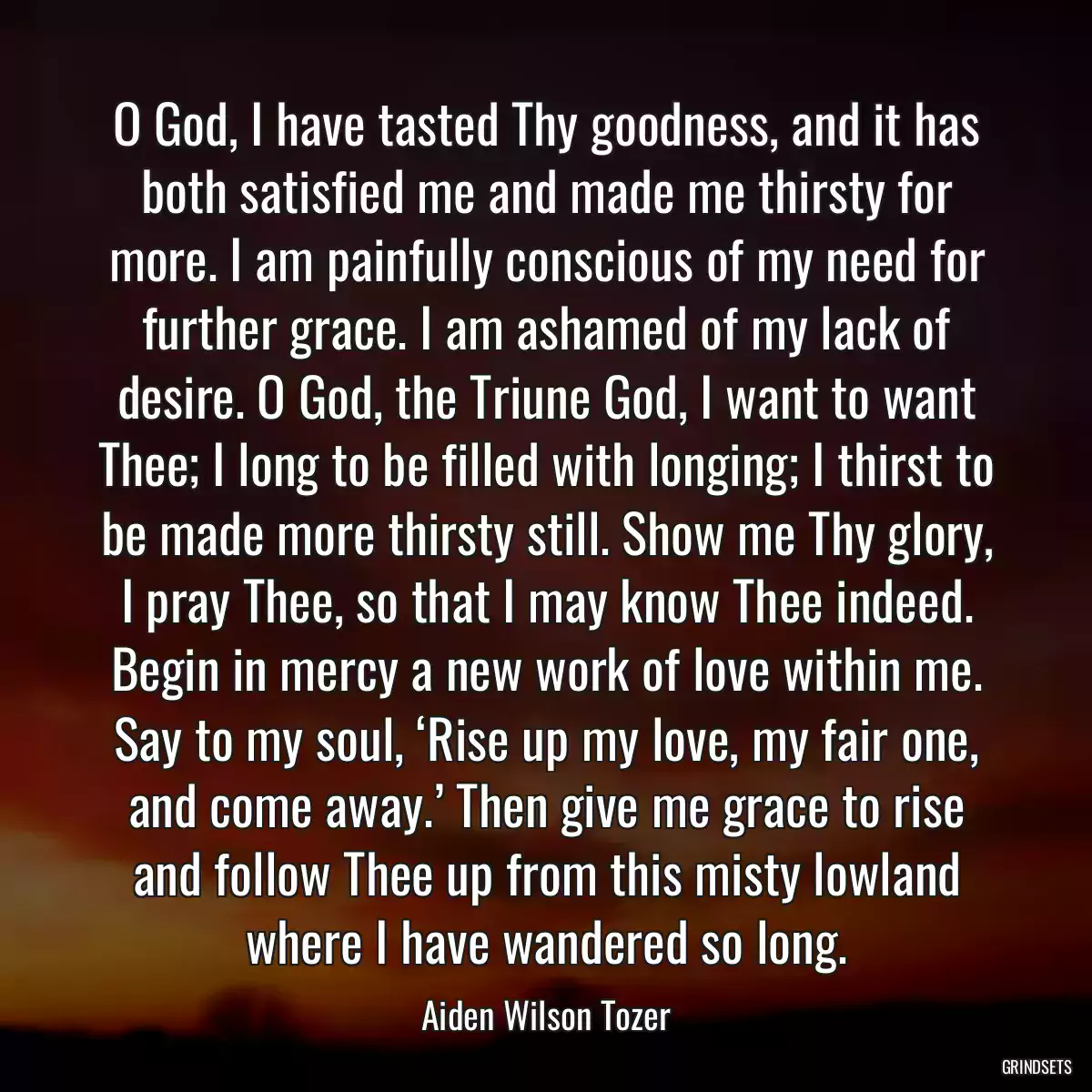 O God, I have tasted Thy goodness, and it has both satisfied me and made me thirsty for more. I am painfully conscious of my need for further grace. I am ashamed of my lack of desire. O God, the Triune God, I want to want Thee; I long to be filled with longing; I thirst to be made more thirsty still. Show me Thy glory, I pray Thee, so that I may know Thee indeed. Begin in mercy a new work of love within me. Say to my soul, ‘Rise up my love, my fair one, and come away.’ Then give me grace to rise and follow Thee up from this misty lowland where I have wandered so long.