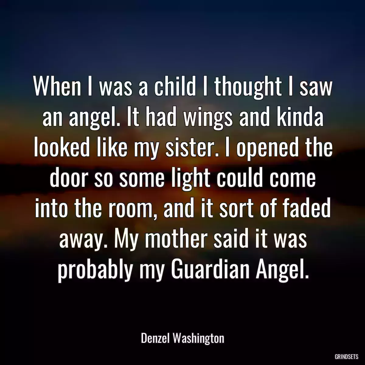 When I was a child I thought I saw an angel. It had wings and kinda looked like my sister. I opened the door so some light could come into the room, and it sort of faded away. My mother said it was probably my Guardian Angel.