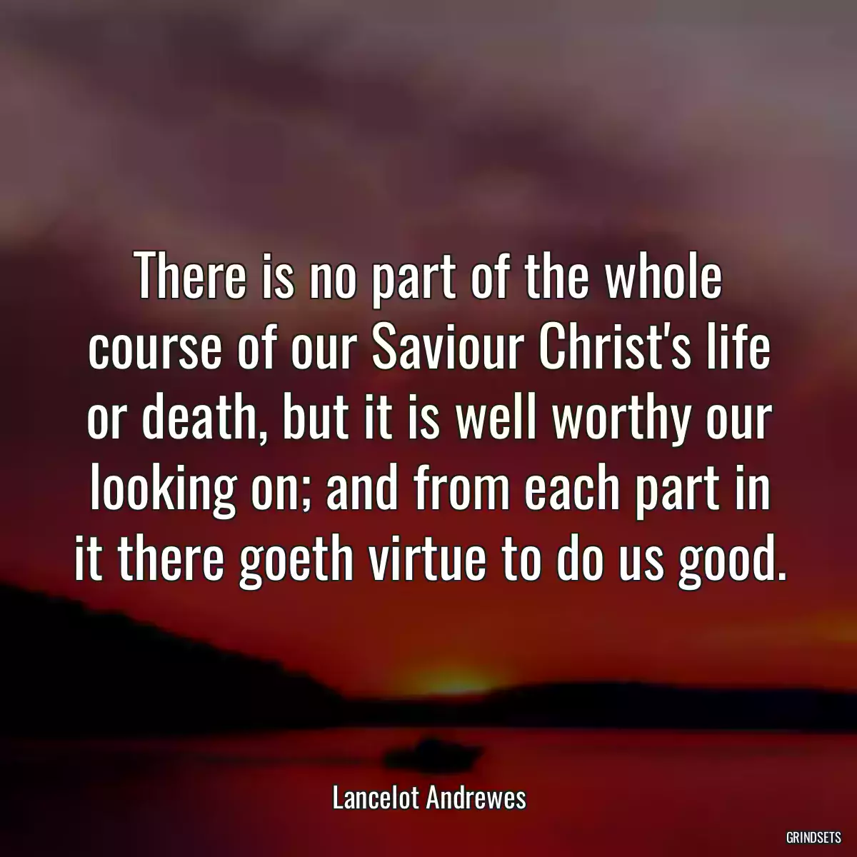 There is no part of the whole course of our Saviour Christ\'s life or death, but it is well worthy our looking on; and from each part in it there goeth virtue to do us good.