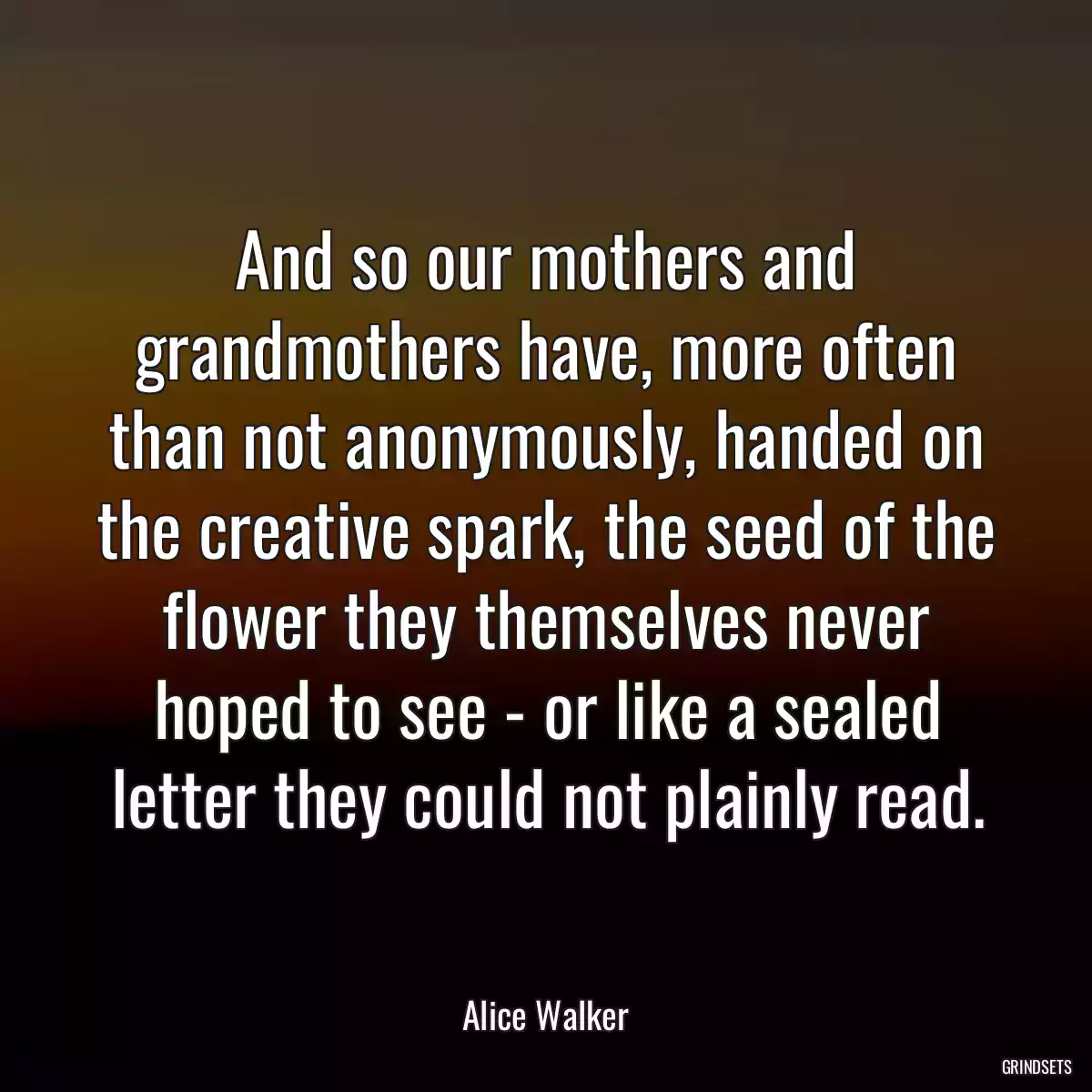 And so our mothers and grandmothers have, more often than not anonymously, handed on the creative spark, the seed of the flower they themselves never hoped to see - or like a sealed letter they could not plainly read.
