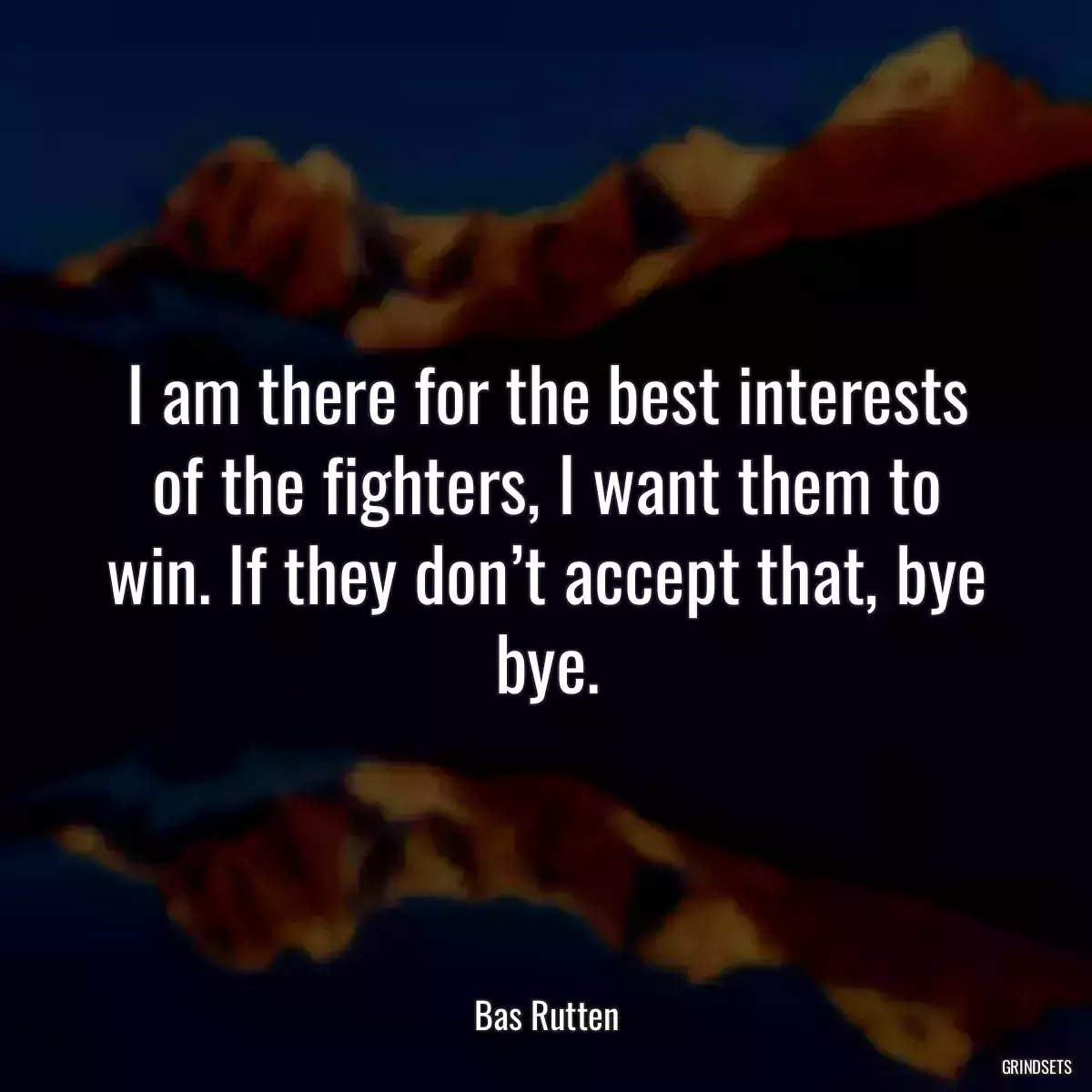 I am there for the best interests of the fighters, I want them to win. If they don’t accept that, bye bye.