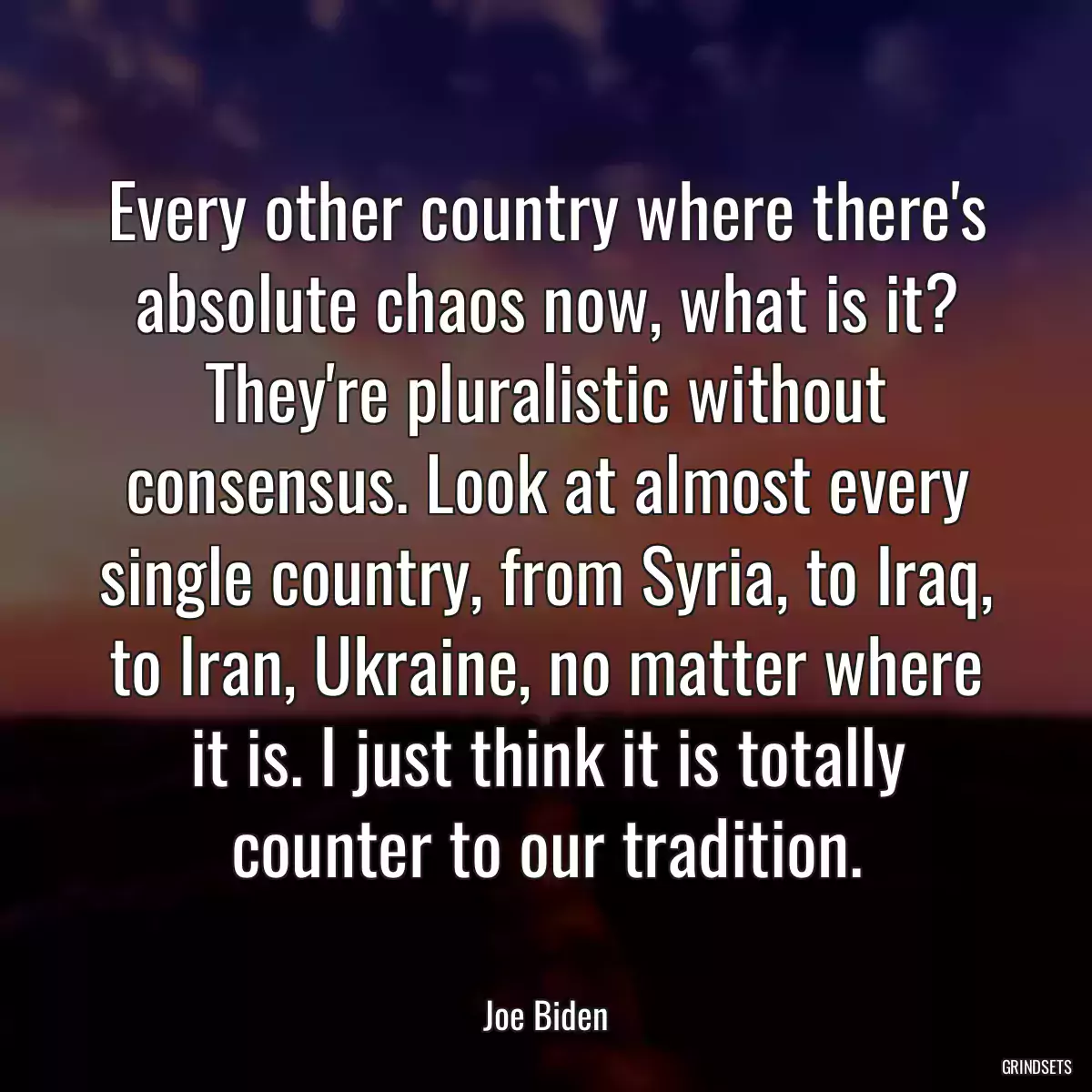 Every other country where there\'s absolute chaos now, what is it? They\'re pluralistic without consensus. Look at almost every single country, from Syria, to Iraq, to Iran, Ukraine, no matter where it is. I just think it is totally counter to our tradition.