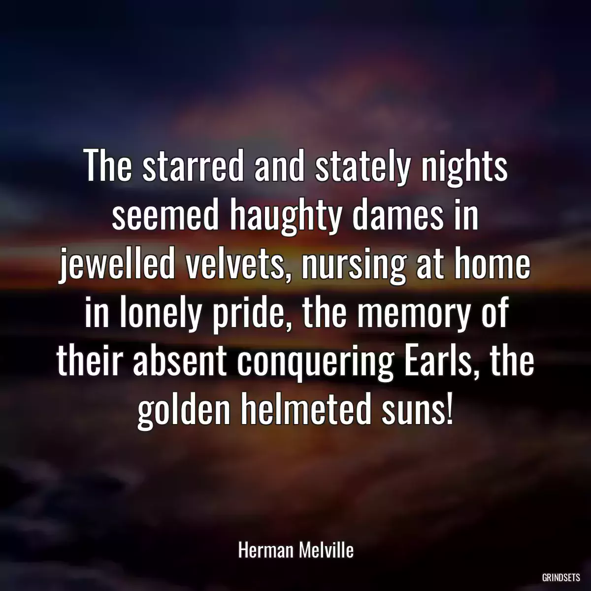 The starred and stately nights seemed haughty dames in jewelled velvets, nursing at home in lonely pride, the memory of their absent conquering Earls, the golden helmeted suns!