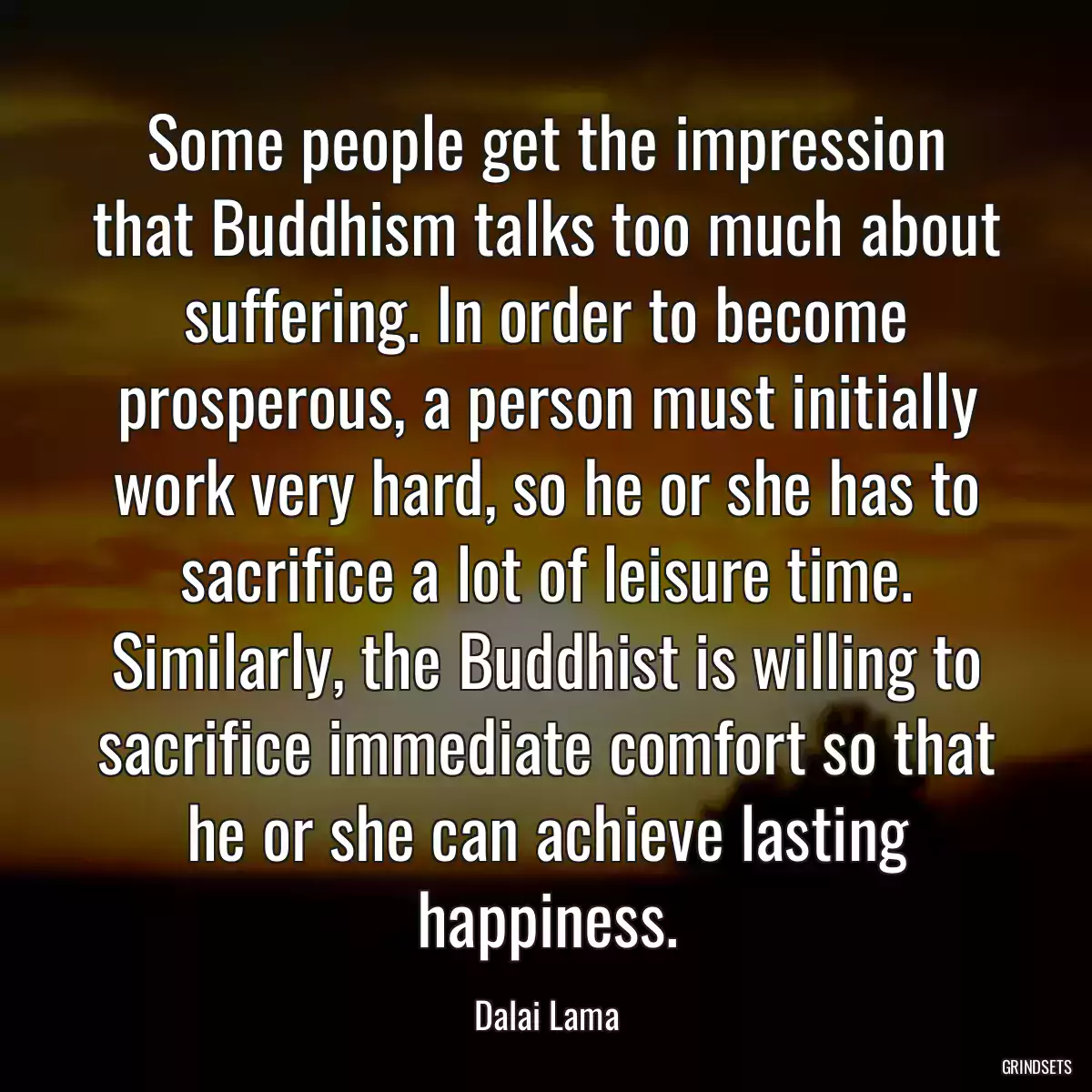 Some people get the impression that Buddhism talks too much about suffering. In order to become prosperous, a person must initially work very hard, so he or she has to sacrifice a lot of leisure time. Similarly, the Buddhist is willing to sacrifice immediate comfort so that he or she can achieve lasting happiness.