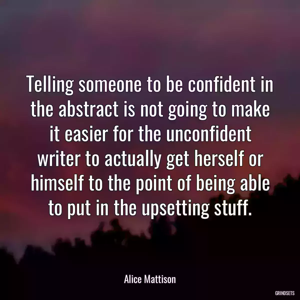 Telling someone to be confident in the abstract is not going to make it easier for the unconfident writer to actually get herself or himself to the point of being able to put in the upsetting stuff.