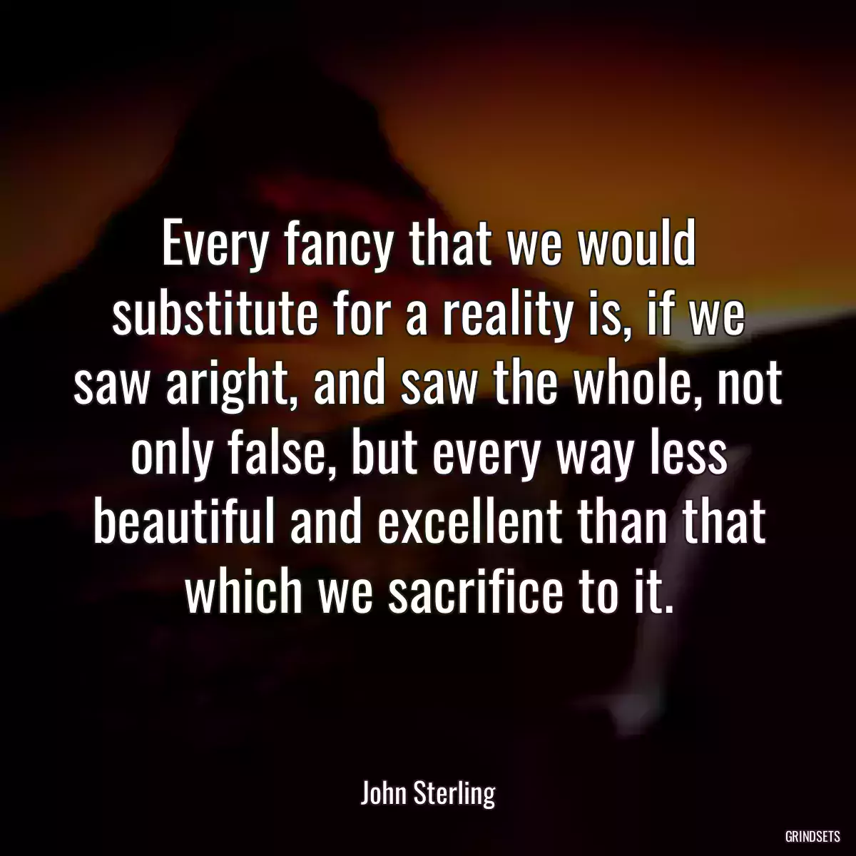 Every fancy that we would substitute for a reality is, if we saw aright, and saw the whole, not only false, but every way less beautiful and excellent than that which we sacrifice to it.