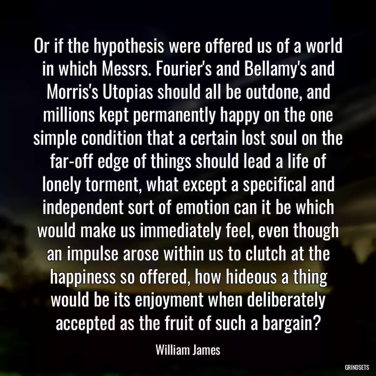 Or if the hypothesis were offered us of a world in which Messrs. Fourier\'s and Bellamy\'s and Morris\'s Utopias should all be outdone, and millions kept permanently happy on the one simple condition that a certain lost soul on the far-off edge of things should lead a life of lonely torment, what except a specifical and independent sort of emotion can it be which would make us immediately feel, even though an impulse arose within us to clutch at the happiness so offered, how hideous a thing would be its enjoyment when deliberately accepted as the fruit of such a bargain?