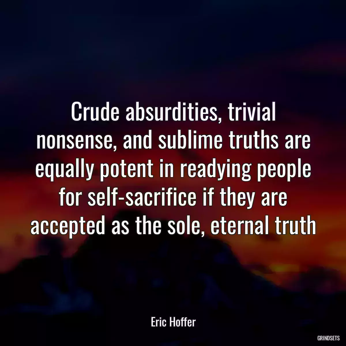 Crude absurdities, trivial nonsense, and sublime truths are equally potent in readying people for self-sacrifice if they are accepted as the sole, eternal truth
