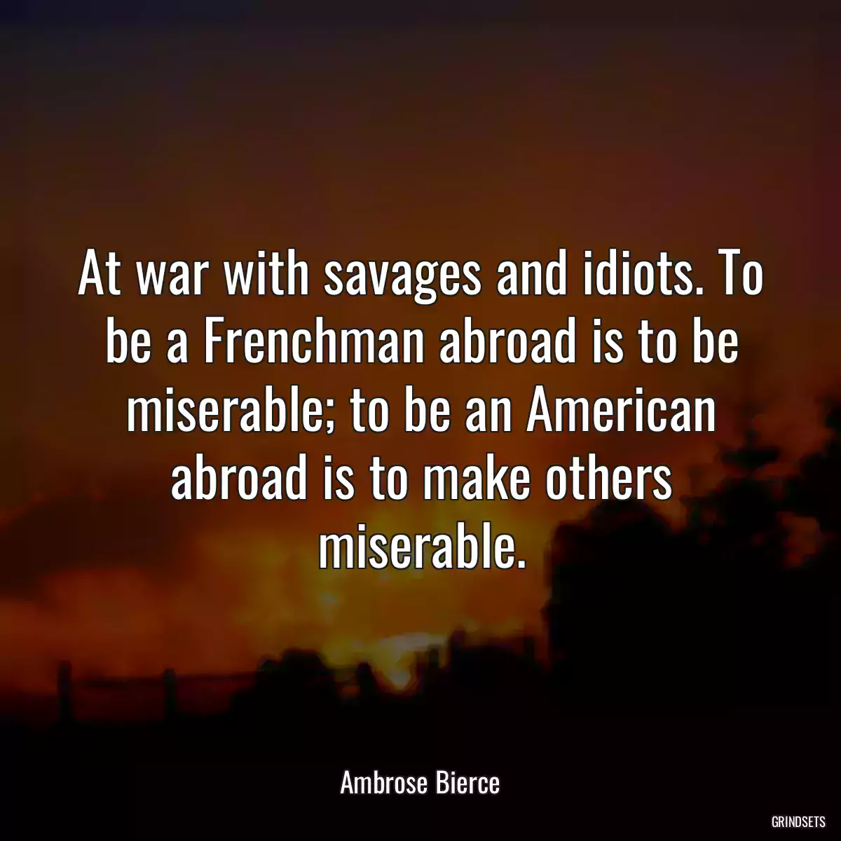 At war with savages and idiots. To be a Frenchman abroad is to be miserable; to be an American abroad is to make others miserable.