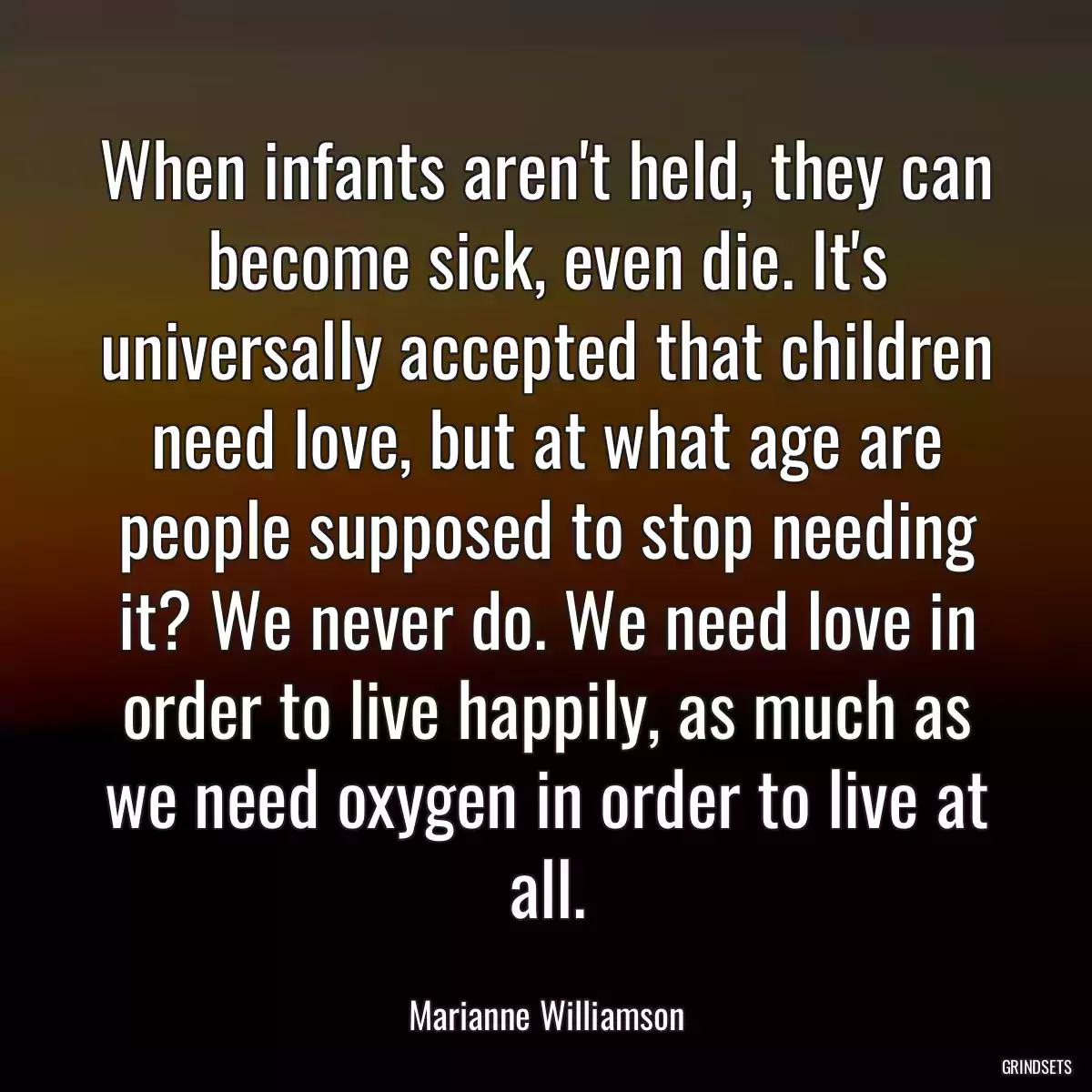 When infants aren\'t held, they can become sick, even die. It\'s universally accepted that children need love, but at what age are people supposed to stop needing it? We never do. We need love in order to live happily, as much as we need oxygen in order to live at all.