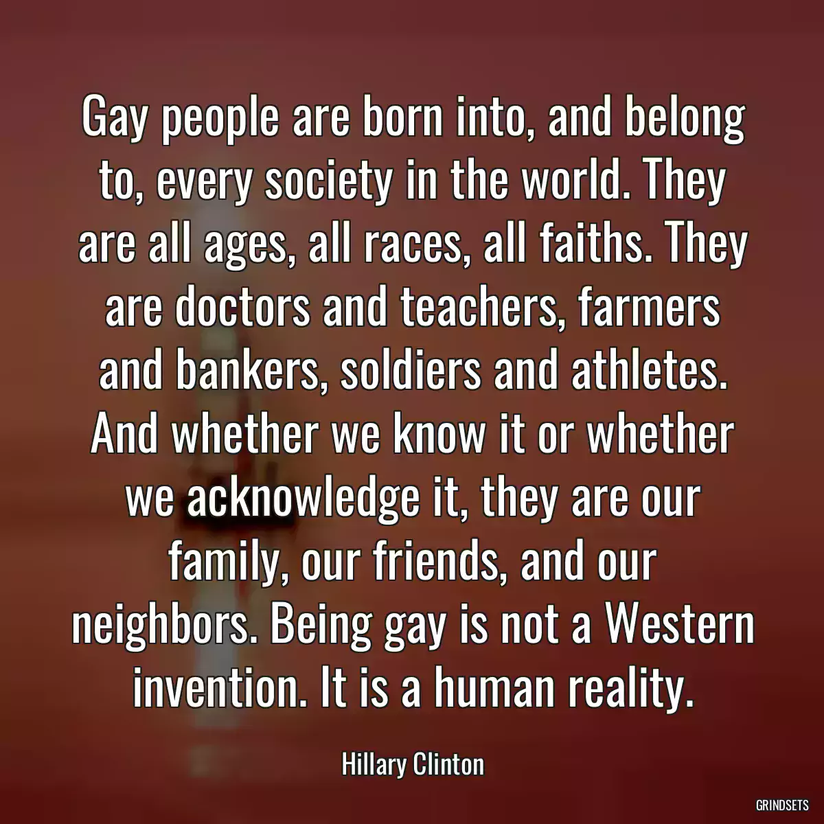 Gay people are born into, and belong to, every society in the world. They are all ages, all races, all faiths. They are doctors and teachers, farmers and bankers, soldiers and athletes. And whether we know it or whether we acknowledge it, they are our family, our friends, and our neighbors. Being gay is not a Western invention. It is a human reality.